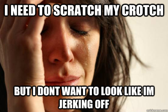 i need to scratch my crotch but i dont want to look like im jerking off  First World Problems