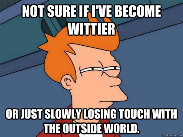 Not sure if I've become wittier Or just slowly losing touch with the outside world.  Futurama Fry