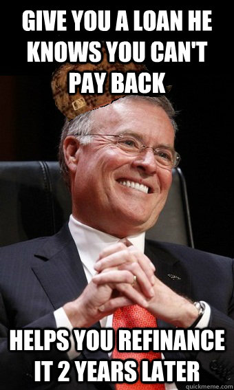 Give you a loan he knows you can't pay back Helps you refinance it 2 years later  Scumbag Banker