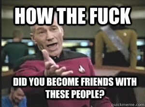 How the fuck did you become friends with these people?  Annoyed Picard
