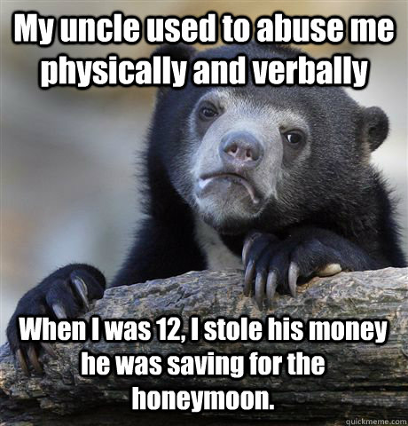My uncle used to abuse me physically and verbally When I was 12, I stole his money he was saving for the honeymoon.  Confession Bear