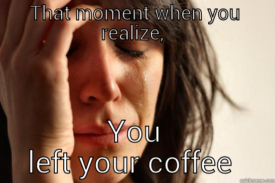 THAT MOMENT WHEN YOU REALIZE,  YOU LEFT YOUR COFFEE MUG!  First World Problems