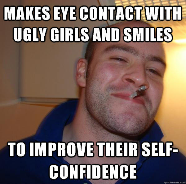 makes eye contact with ugly girls and smiles to improve their self-confidence - makes eye contact with ugly girls and smiles to improve their self-confidence  Good Guy Greg 