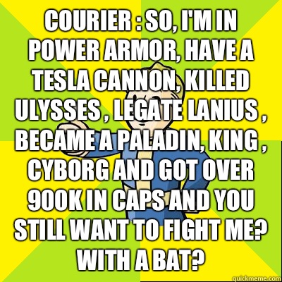 Courier : So, I'm in power armor, have a tesla cannon, killed Ulysses , Legate Lanius , became a Paladin, King , cyborg and got over 900k in caps and you still want to fight me? With a bat?   Fallout new vegas
