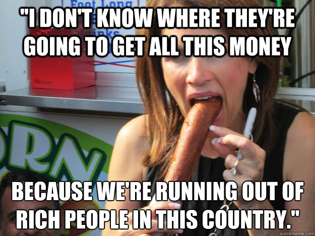 ''I don't know where they're going to get all this money because we're running out of rich people in this country.''
  Slutty Michele