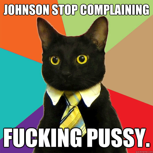 Johnson stop complaining Fucking pussy.  Business Cat