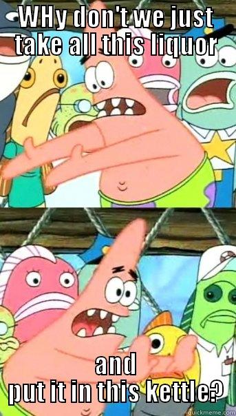 WHY DON'T WE JUST TAKE ALL THIS LIQUOR AND PUT IT IN THIS KETTLE? Push it somewhere else Patrick