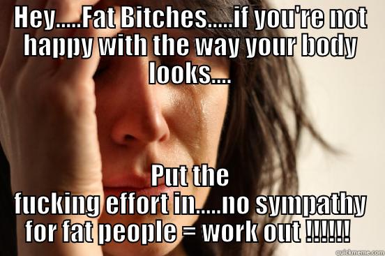 HEY.....FAT BITCHES.....IF YOU'RE NOT HAPPY WITH THE WAY YOUR BODY LOOKS.... PUT THE FUCKING EFFORT IN.....NO SYMPATHY FOR FAT PEOPLE = WORK OUT !!!!!!  First World Problems