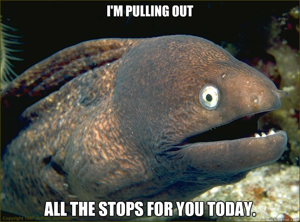 I'm pulling out all the stops for you today. - I'm pulling out all the stops for you today.  Bad Joke Eel
