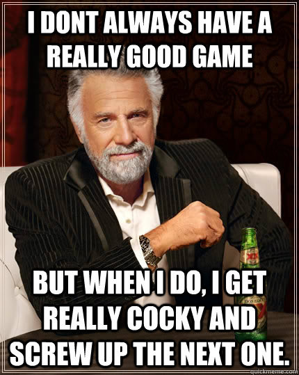 I dont always have a really good game but when I do, I get really cocky and screw up the next one.  The Most Interesting Man In The World