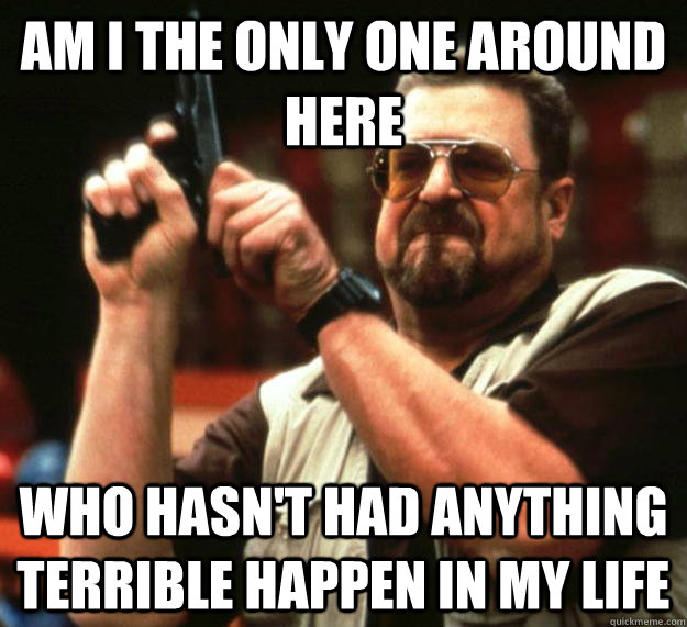 am I the only one around here Who hasn't had anything terrible happen in my life - am I the only one around here Who hasn't had anything terrible happen in my life  Angry Walter