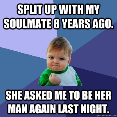 Split up with my soulmate 8 years ago. She asked me to be her man again last night.  - Split up with my soulmate 8 years ago. She asked me to be her man again last night.   Success Kid