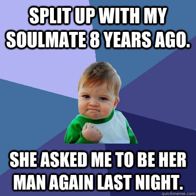 Split up with my soulmate 8 years ago. She asked me to be her man again last night.   Success Kid
