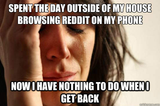 Spent the day outside of my house browsing reddit on my phone Now I have nothing to do when I get back  First World Problems