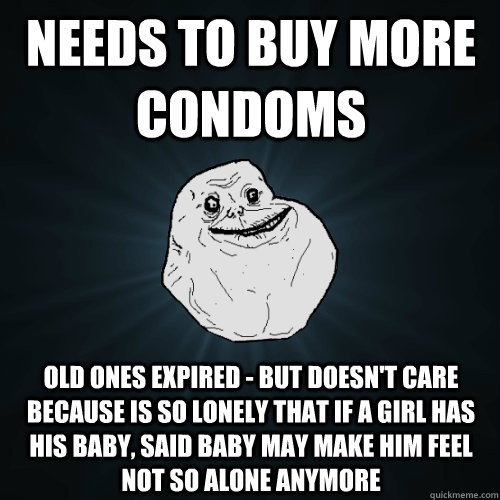 Needs to buy more condoms Old ones expired - but doesn't care because is so lonely that if a girl has his baby, said baby may make him feel not so alone anymore  Forever Alone