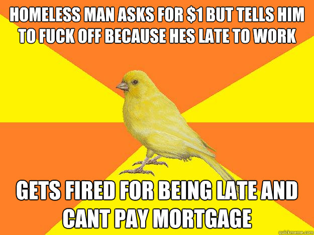homeless man asks for $1 but tells him to fuck off because hes late to work gets fired for being late and cant pay mortgage - homeless man asks for $1 but tells him to fuck off because hes late to work gets fired for being late and cant pay mortgage  Instant Karma Canary