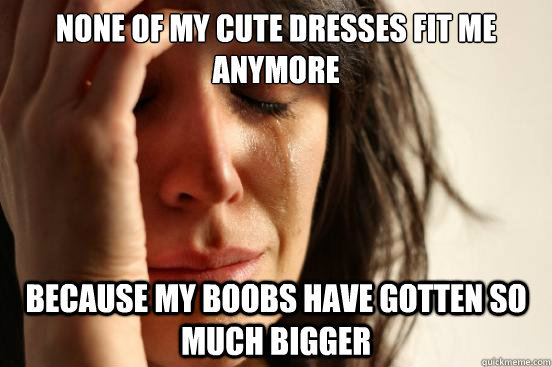 None of my cute dresses fit me anymore Because my boobs have gotten so much bigger  First World Problems