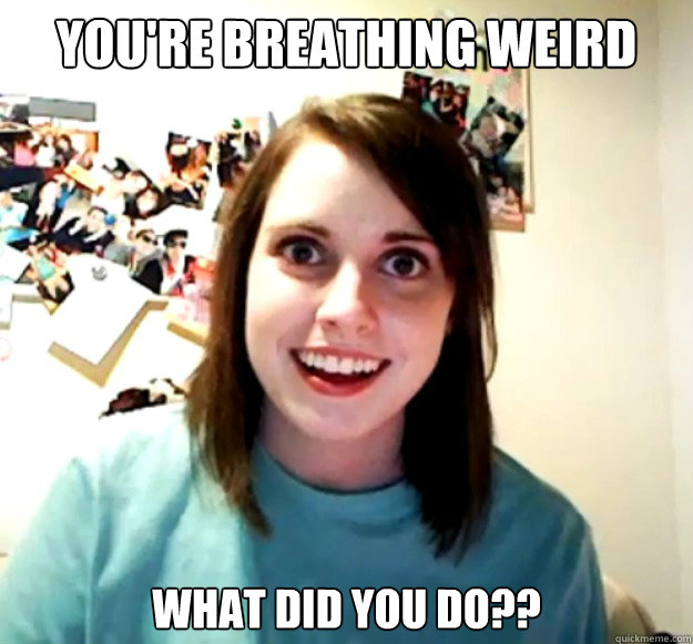 You're breathing weird what did you do??  Overly Attached Girlfriend