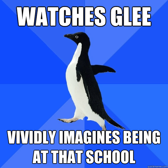 watches glee vividly imagines being at that school  Socially Awkward Penguin