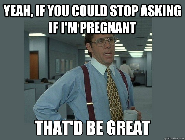 Yeah, if you could stop asking if i'm pregnant That'd be great  Office Space Lumbergh