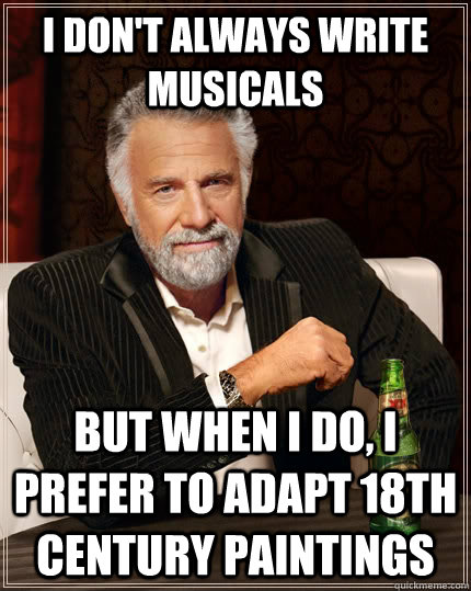 I DON'T ALWAYS WRITE MUSICALS BUT WHEN I DO, I PREFER TO ADAPT 18TH CENTURY PAINTINGS  The Most Interesting Man In The World