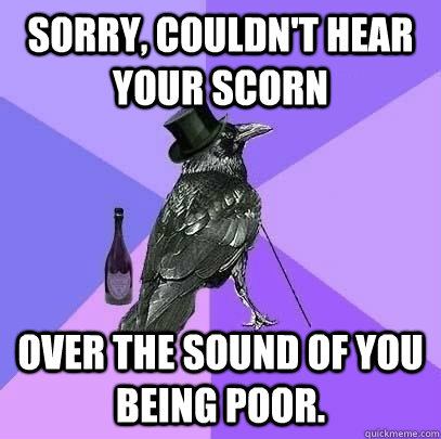 Sorry, couldn't hear your scorn over the sound of you being poor.  Rich Raven