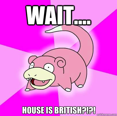 WAIT.... House is British?!?!  Slowpoke