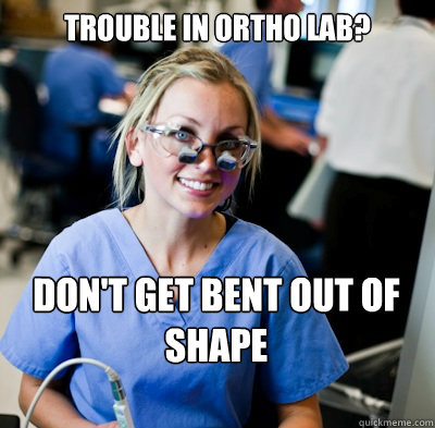 Trouble in ortho lab? don't get bent out of shape  - Trouble in ortho lab? don't get bent out of shape   overworked dental student