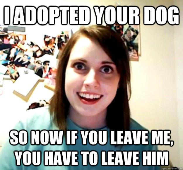 I adopted your dog so now if you leave me, you have to leave him  Overly Attached Girlfriend