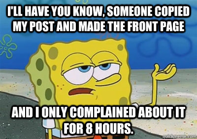 I'll Have you know, someone copied my post and made the front page and I only complained about it for 8 hours. - I'll Have you know, someone copied my post and made the front page and I only complained about it for 8 hours.  sponge