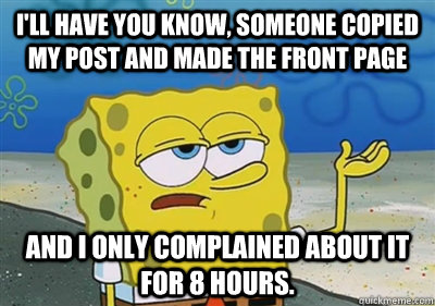 I'll Have you know, someone copied my post and made the front page and I only complained about it for 8 hours.  sponge