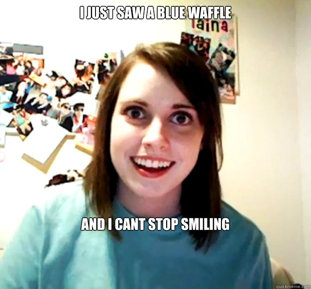 i just saw a blue waffle and i cant stop smiling  Overly Attached Girlfriend