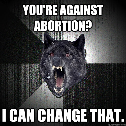 you're against abortion? I can change that.  Insanity Wolf