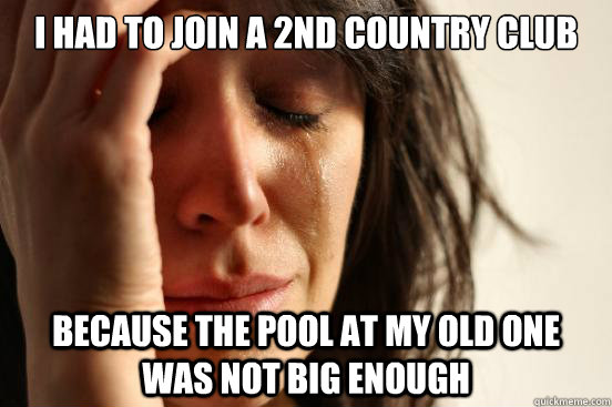 I had to join a 2nd country club because the pool at my old one was not big enough  First World Problems