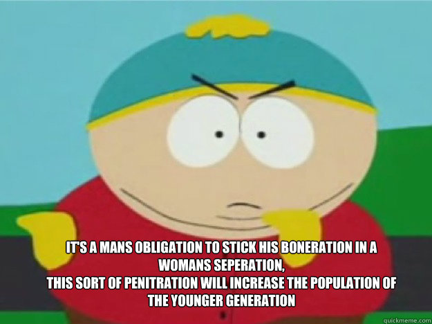 It's a mans obligation to stick his boneration in a womans seperation,
this sort of penitration will increase the population of the younger generation - It's a mans obligation to stick his boneration in a womans seperation,
this sort of penitration will increase the population of the younger generation  cartman