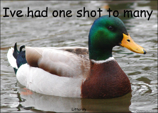 Ive had one shot to many Litteraly Not lieing here  Actual Advice Mallard