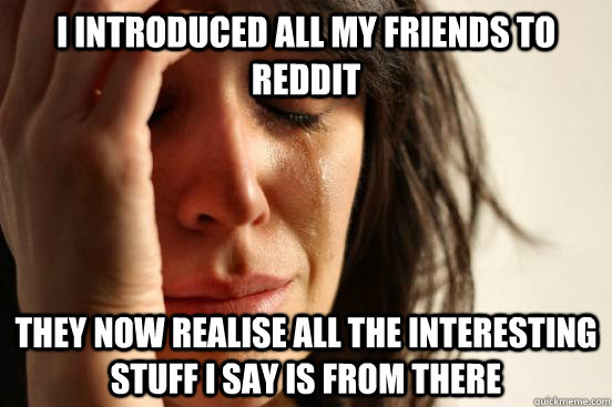 I introduced all my friends to reddit they now realise all the interesting stuff i say is from there - I introduced all my friends to reddit they now realise all the interesting stuff i say is from there  First World Problems