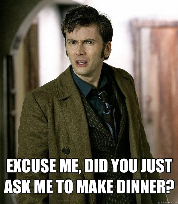 Excuse me, did you just ask me to make dinner?  Doctor Who