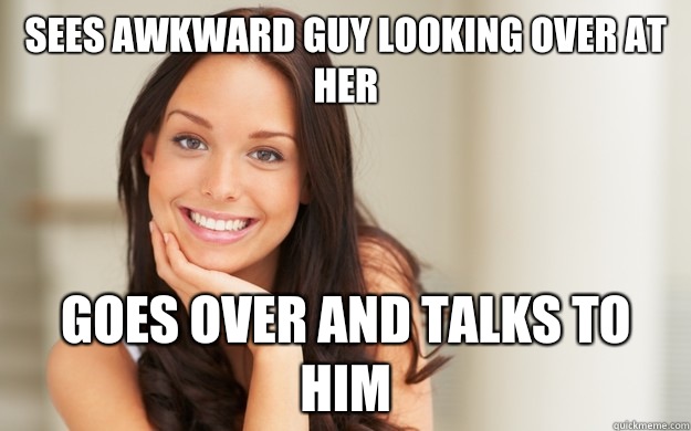 Sees awkward guy looking over at her Goes over and talks to him  Good Girl Gina