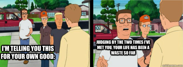 I'm telling you this for your own good: judging by the two times I've met you, your life has been a waste so far  Hank Hill