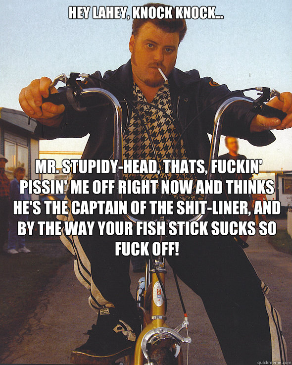 hey lahey, knock knock...  Mr. Stupidy-head, thats, fuckin' pissin' me off right now and thinks he's the captain of the Shit-liner, and by the way your fish stick sucks so fuck off!   Trailer Park Boys