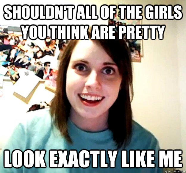 Shouldn't all of the girls you think are pretty look exactly like me   Overly Attached Girlfriend