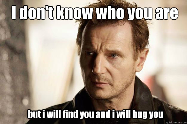 I don't know who you are but i will find you and i will hug you  Liam neeson