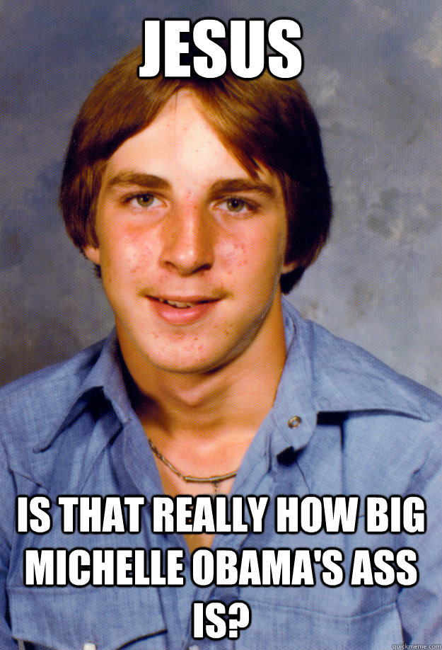 jESUS IS THAT REALLY HOW BIG MICHELLE OBAMA'S ASS IS? - jESUS IS THAT REALLY HOW BIG MICHELLE OBAMA'S ASS IS?  Old Economy Steven