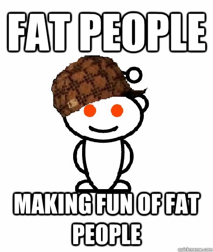 Fat people making fun of fat people  Scumbag Reddit