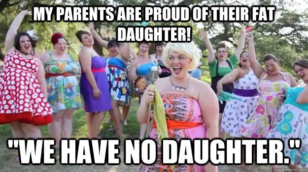 My parents are proud of their fat daughter! 