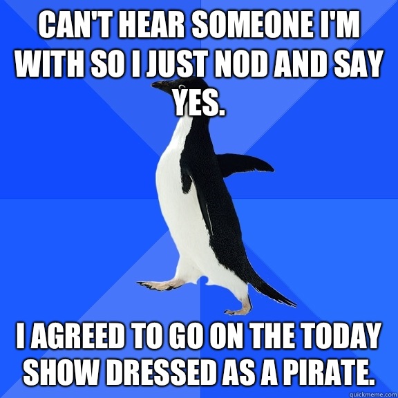 Can't hear someone I'm with so I just nod and say yes. I agreed to go on the today show dressed as a pirate.  Socially Awkward Penguin