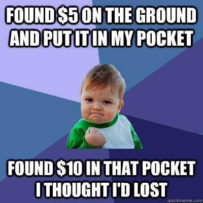 Found $5 on the ground and put it in my pocket Found $10 in that pocket I thought I'd lost  Success Kid