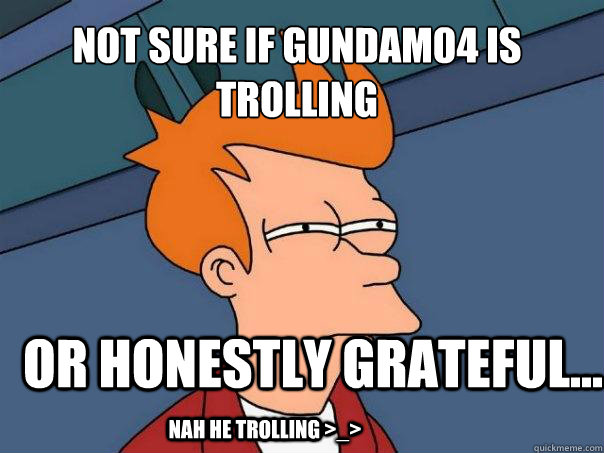 Not sure if gundam04 is trolling or honestly grateful... nah he trolling >_>  Futurama Fry