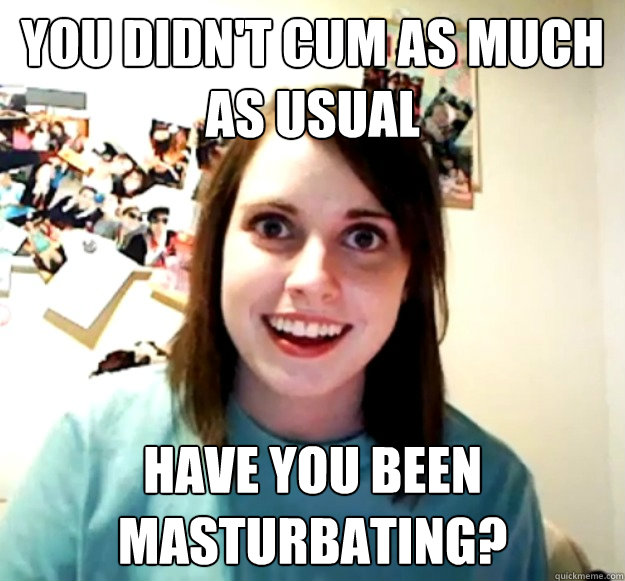 you didn't cum as much as usual have you been masturbating?  Overly Attached Girlfriend
